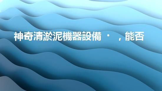 神奇清淤泥機器設備，能否化解城市泥潭？